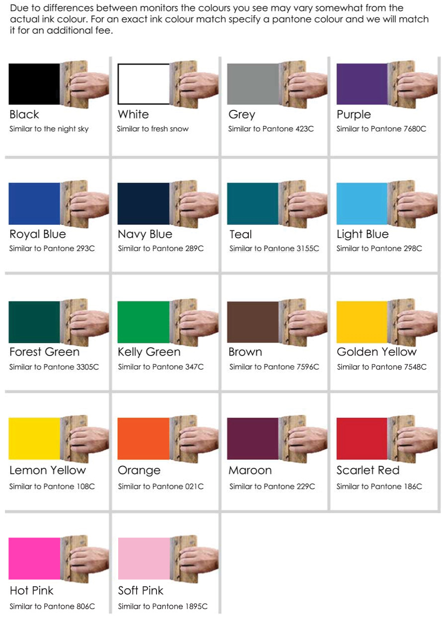 Standard Ink Colours Available for Screen Printing Black White Grey (similar to Pantone 423 C) Purple (similar to Pantone 7680 C) Royal Blue (similar to Pantone 293 C) Navy Blue (similar to Pantone 289 C) Turquoise (similar to Pantone 3155 C) Light Blue (similar to Pantone 298 C) Forest Green (similar to Pantone 3305 C) Kelly Green (similar to Pantone 347 C) Brown (similar to Pantone 7596 C) Gold (similar to Pantone 7548 C) Lemon Yellow (similar to Pantone 108 C) Orange (similar to Pantone 021 C) Maroon (similar to Pantone 229 C) Scarlet Red (similar to Pantone 186 C) Hot Pink (similar to Pantone 806 C) Soft Pink (similar to Pantone 1895 C)